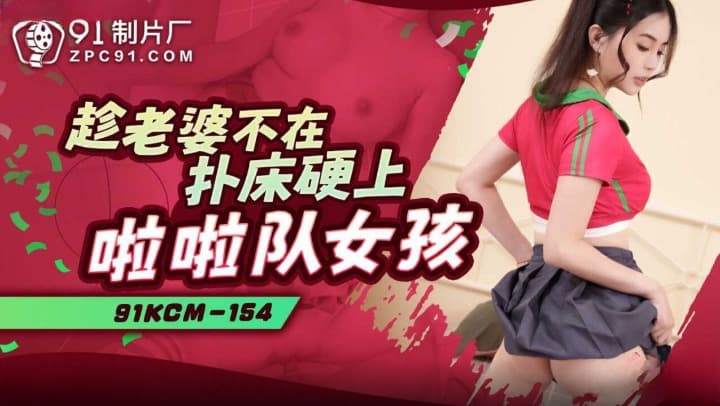 91KCM-154 Vợ vắng nhà, chịch cô gái cổ vũ viên